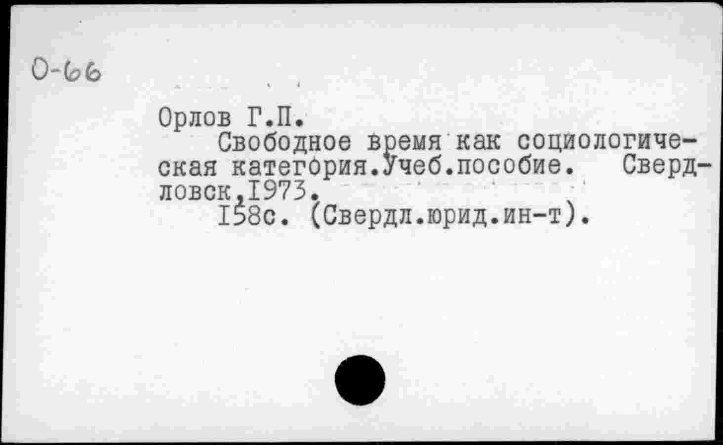 ﻿0"С?6
Орлов Г.П.
Свободное время как социологическая категория.Учеб.пособие. Свердловск,1973.
158с. (Свердл.юрид.ин-т).